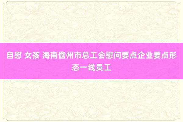 自慰 女孩 海南儋州市总工会慰问要点企业要点形态一线员工