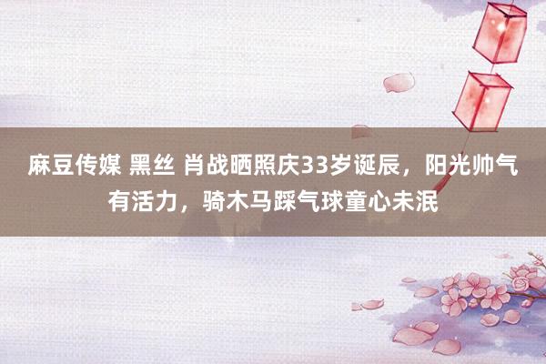 麻豆传媒 黑丝 肖战晒照庆33岁诞辰，阳光帅气有活力，骑木马踩气球童心未泯
