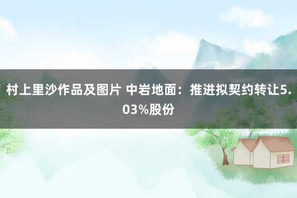 村上里沙作品及图片 中岩地面：推进拟契约转让5.03%股份