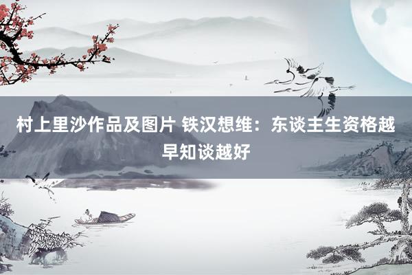 村上里沙作品及图片 铁汉想维：东谈主生资格越早知谈越好