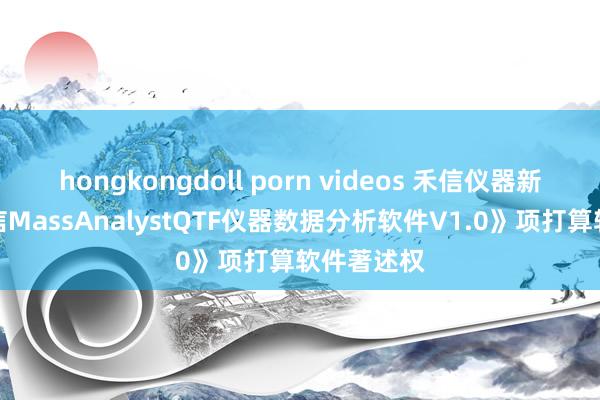 hongkongdoll porn videos 禾信仪器新注册《禾信MassAnalystQTF仪器数据分析软件V1.0》项打算软件著述权