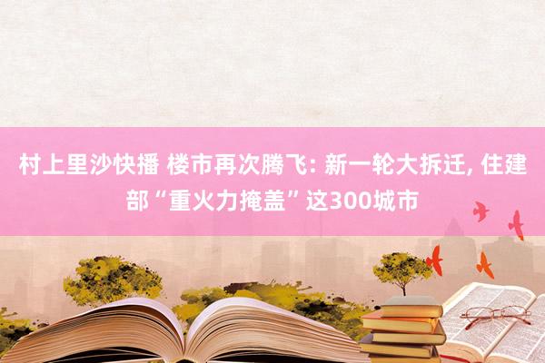 村上里沙快播 楼市再次腾飞: 新一轮大拆迁， 住建部“重火力掩盖”这300城市