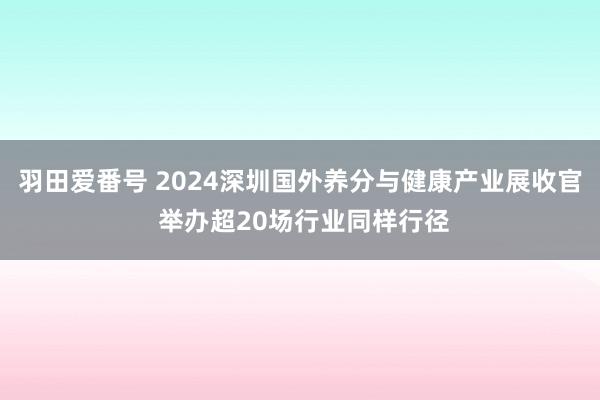 羽田爱番号 2024深圳国外养分与健康产业展收官 举办超20场行业同样行径