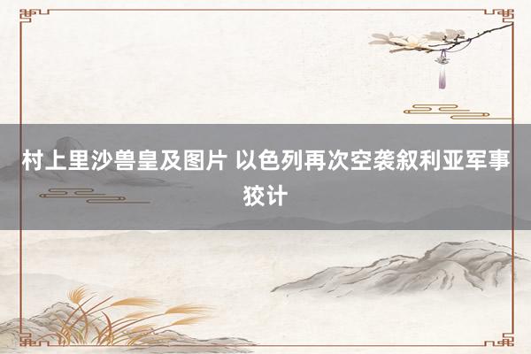 村上里沙兽皇及图片 以色列再次空袭叙利亚军事狡计