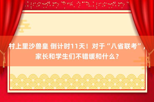 村上里沙兽皇 倒计时11天！对于“八省联考”，家长和学生们不错缓和什么？