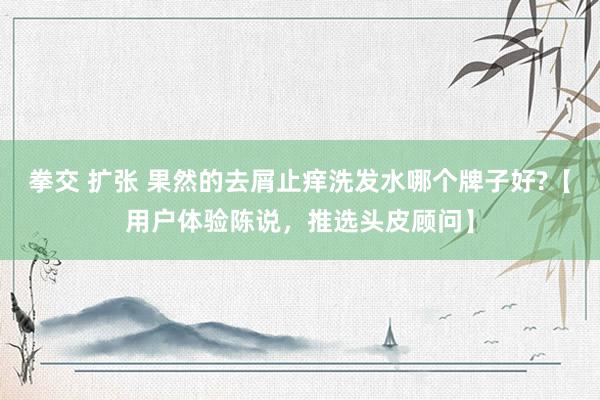 拳交 扩张 果然的去屑止痒洗发水哪个牌子好?【用户体验陈说，推选头皮顾问】