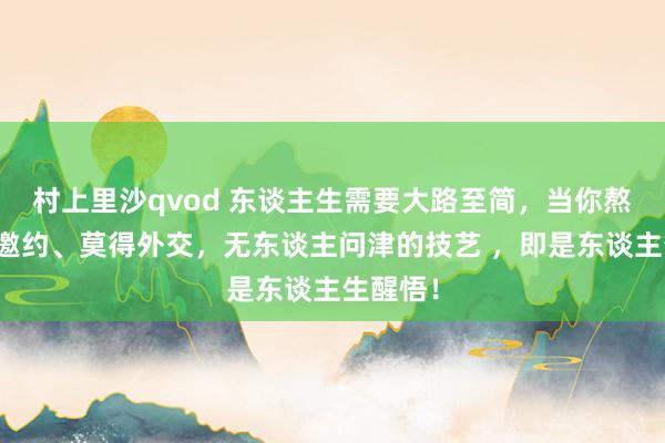 村上里沙qvod 东谈主生需要大路至简,当你熬到莫得邀约、莫得外交,无东谈主问津的技艺 ,即是东谈主生醒悟!