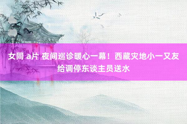 女同 a片 夜间巡诊暖心一幕！西藏灾地小一又友给调停东谈主员送水