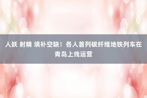 人妖 射精 填补空缺！各人首列碳纤维地铁列车在青岛上线运营