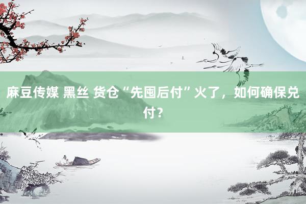 麻豆传媒 黑丝 货仓“先囤后付”火了，如何确保兑付？