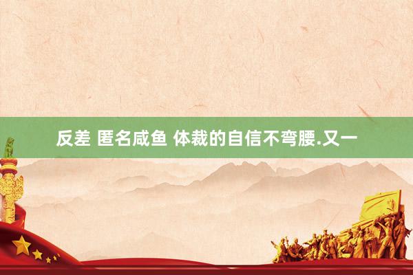 反差 匿名咸鱼 体裁的自信不弯腰.又一