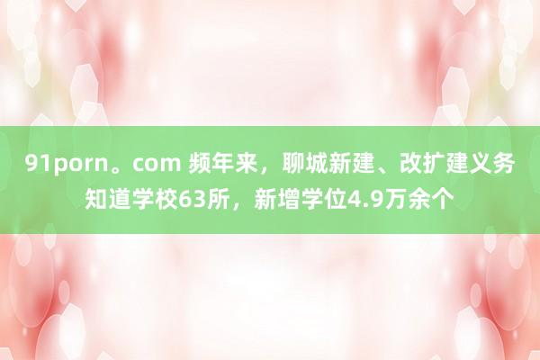 91porn。com 频年来，聊城新建、改扩建义务知道学校63所，新增学位4.9万余个