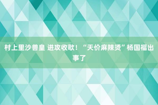 村上里沙兽皇 进攻收歇！“天价麻辣烫”杨国福出事了