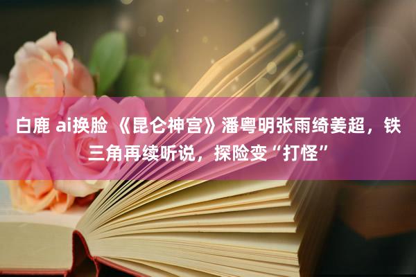 白鹿 ai换脸 《昆仑神宫》潘粤明张雨绮姜超，铁三角再续听说，探险变“打怪”