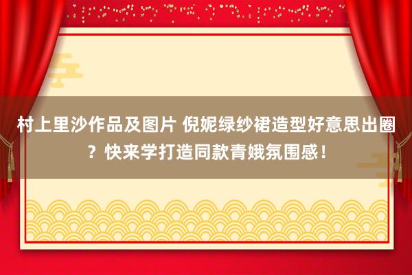 村上里沙作品及图片 倪妮绿纱裙造型好意思出圈？快来学打造同款青娥氛围感！