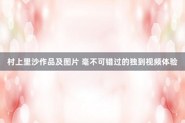 村上里沙作品及图片 毫不可错过的独到视频体验