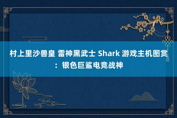 村上里沙兽皇 雷神黑武士 Shark 游戏主机图赏：银色巨鲨电竞战神
