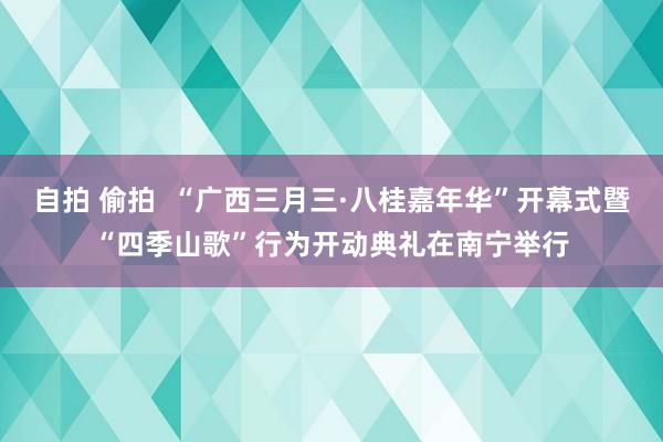 自拍 偷拍  “广西三月三·八桂嘉年华”开幕式暨“四季山歌”行为开动典礼在南宁举行