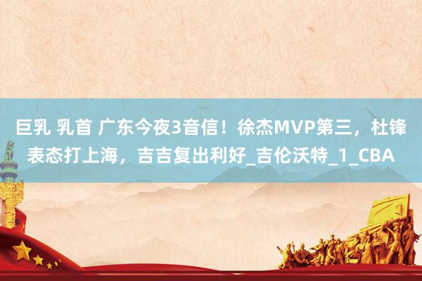 巨乳 乳首 广东今夜3音信！徐杰MVP第三，杜锋表态打上海，吉吉复出利好_吉伦沃特_1_CBA