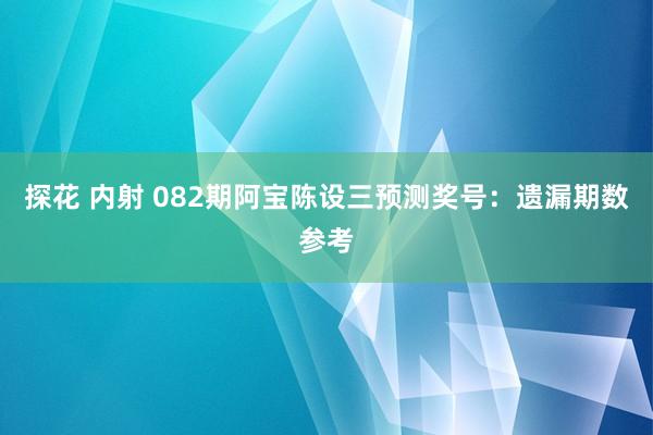 探花 内射 082期阿宝陈设三预测奖号：遗漏期数参考