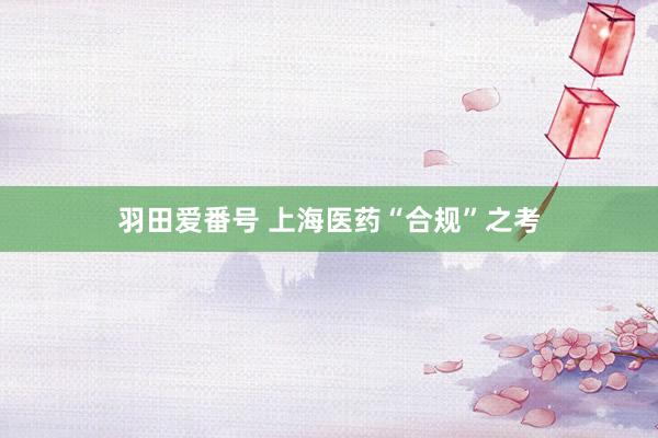 羽田爱番号 上海医药“合规”之考