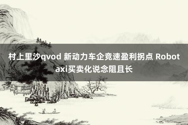 村上里沙qvod 新动力车企竞速盈利拐点 Robotaxi买卖化说念阻且长