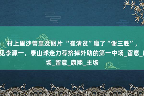 村上里沙兽皇及图片 “崔清贫”赢了“谢三胜”，伊万不待见李源一，泰山球迷力荐挤掉外助的第一中场_留意_康熙_主场
