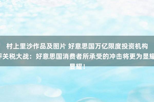 村上里沙作品及图片 好意思国万亿限度投资机构评关税大战：好意思国消费者所承受的冲击将更为显耀！