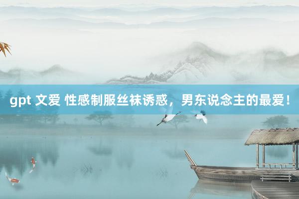 gpt 文爱 性感制服丝袜诱惑，男东说念主的最爱！