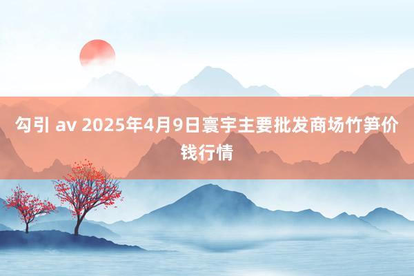 勾引 av 2025年4月9日寰宇主要批发商场竹笋价钱行情
