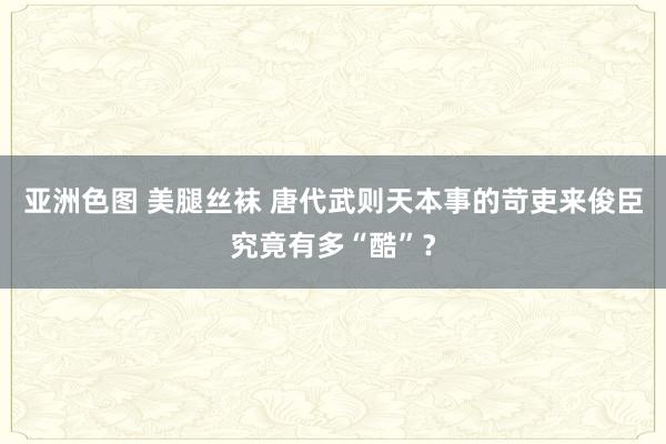 亚洲色图 美腿丝袜 唐代武则天本事的苛吏来俊臣究竟有多“酷”？