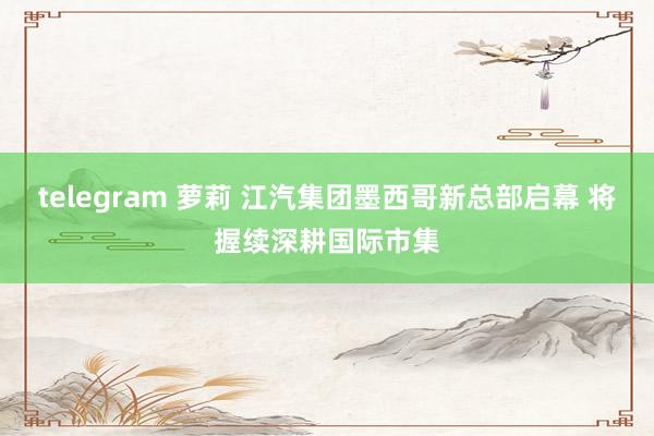 telegram 萝莉 江汽集团墨西哥新总部启幕 将握续深耕国际市集