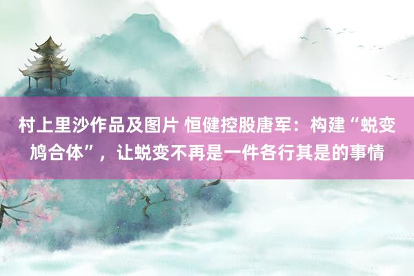 村上里沙作品及图片 恒健控股唐军：构建“蜕变鸠合体”，让蜕变不再是一件各行其是的事情