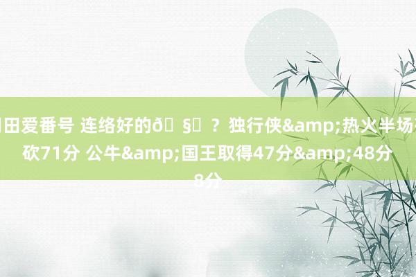 羽田爱番号 连络好的🧐？独行侠&热火半场齐砍71分 公牛&国王取得47分&48分