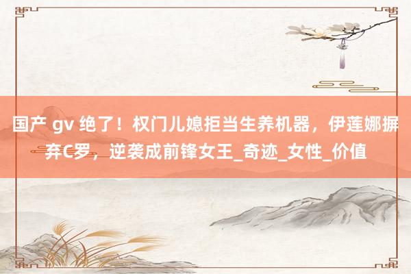 国产 gv 绝了！权门儿媳拒当生养机器，伊莲娜摒弃C罗，逆袭成前锋女王_奇迹_女性_价值