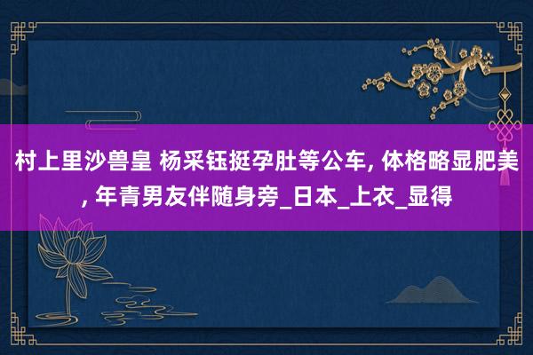 村上里沙兽皇 杨采钰挺孕肚等公车， 体格略显肥美， 年青男友伴随身旁_日本_上衣_显得