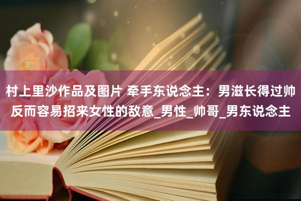 村上里沙作品及图片 牵手东说念主：男滋长得过帅反而容易招来女性的敌意_男性_帅哥_男东说念主