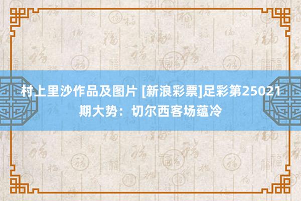 村上里沙作品及图片 [新浪彩票]足彩第25021期大势：切尔西客场蕴冷