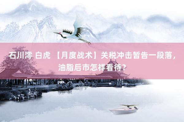 石川澪 白虎 【月度战术】关税冲击暂告一段落，油脂后市怎样看待？