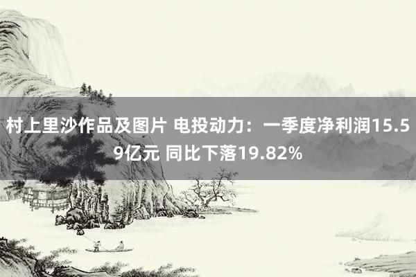 村上里沙作品及图片 电投动力：一季度净利润15.59亿元 同比下落19.82%