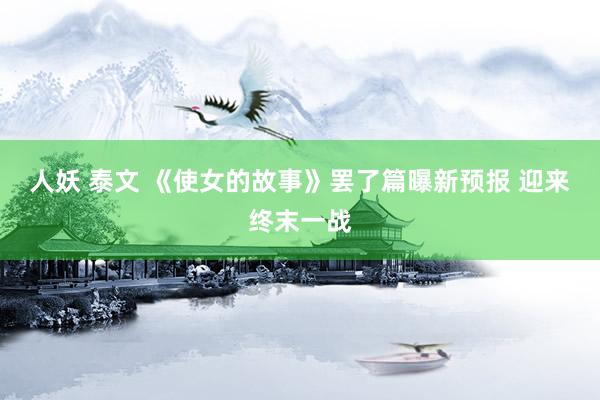 人妖 泰文 《使女的故事》罢了篇曝新预报 迎来终末一战