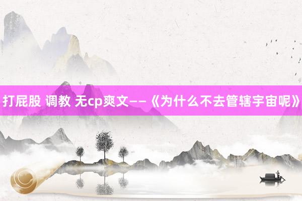 打屁股 调教 无cp爽文——《为什么不去管辖宇宙呢》