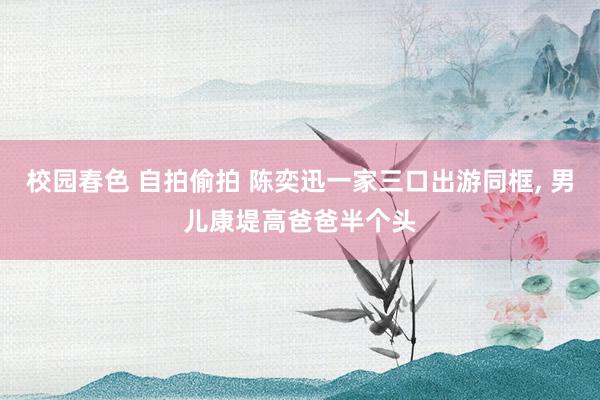 校园春色 自拍偷拍 陈奕迅一家三口出游同框， 男儿康堤高爸爸半个头