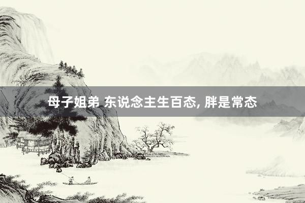 母子姐弟 东说念主生百态， 胖是常态