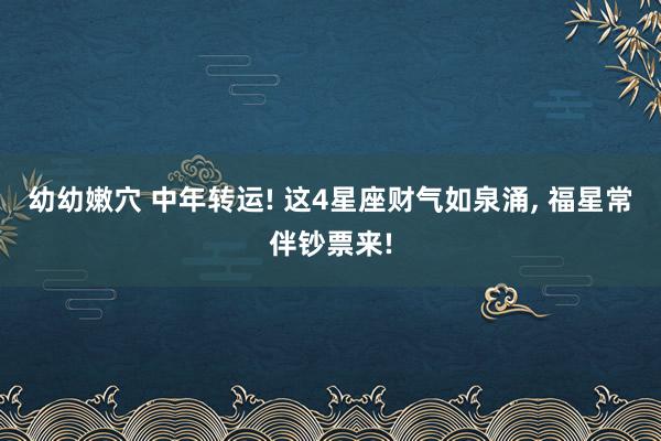 幼幼嫩穴 中年转运! 这4星座财气如泉涌， 福星常伴钞票来!