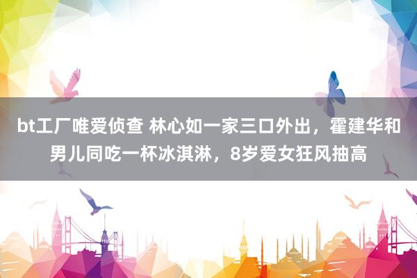 bt工厂唯爱侦查 林心如一家三口外出，霍建华和男儿同吃一杯冰淇淋，8岁爱女狂风抽高
