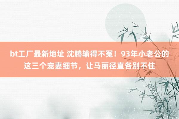 bt工厂最新地址 沈腾输得不冤！93年小老公的这三个宠妻细节，让马丽径直各别不住