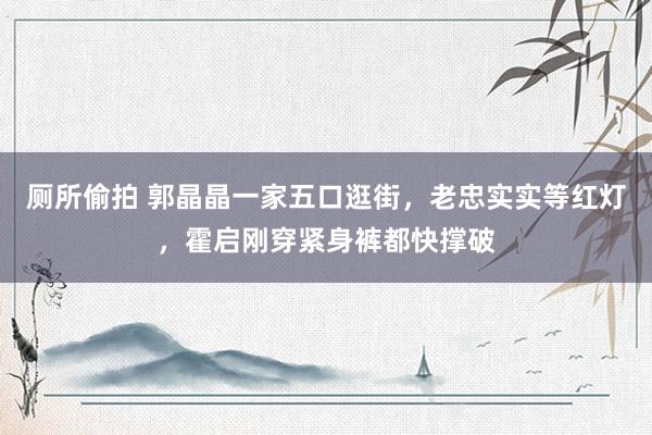 厕所偷拍 郭晶晶一家五口逛街，老忠实实等红灯，霍启刚穿紧身裤都快撑破