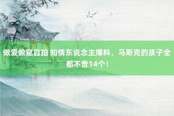 做爱偷窥自拍 知情东说念主爆料，马斯克的孩子全都不啻14个！