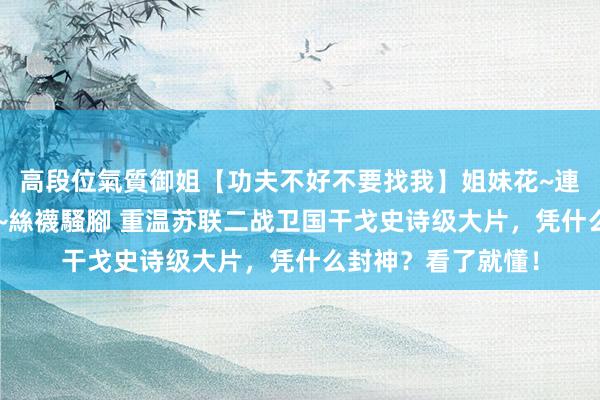 高段位氣質御姐【功夫不好不要找我】姐妹花~連體絲襪~大奶晃動~絲襪騷腳 重温苏联二战卫国干戈史诗级大片，凭什么封神？看了就懂！